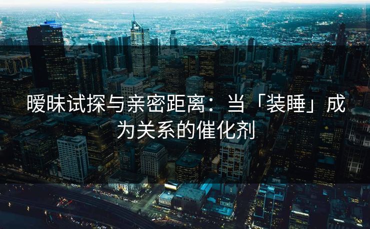 暧昧试探与亲密距离：当「装睡」成为关系的催化剂