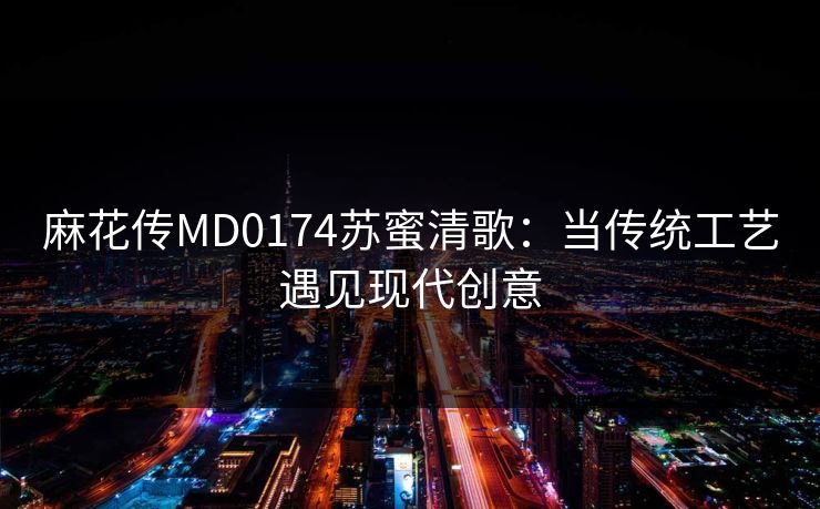 麻花传MD0174苏蜜清歌：当传统工艺遇见现代创意