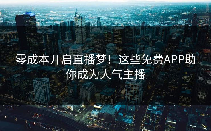 零成本开启直播梦！这些免费APP助你成为人气主播