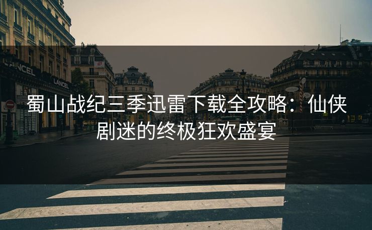 蜀山战纪三季迅雷下载全攻略：仙侠剧迷的终极狂欢盛宴